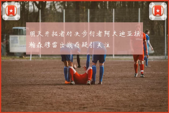 明天开拓者对决步行者阿夫迪亚杨瀚森穆雷出战存疑引关注