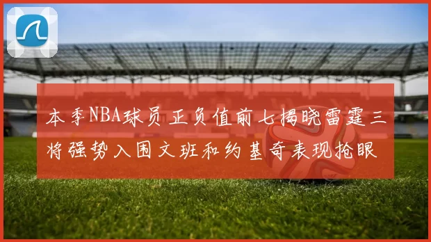 本季NBA球员正负值前七揭晓雷霆三将强势入围文班和约基奇表现抢眼