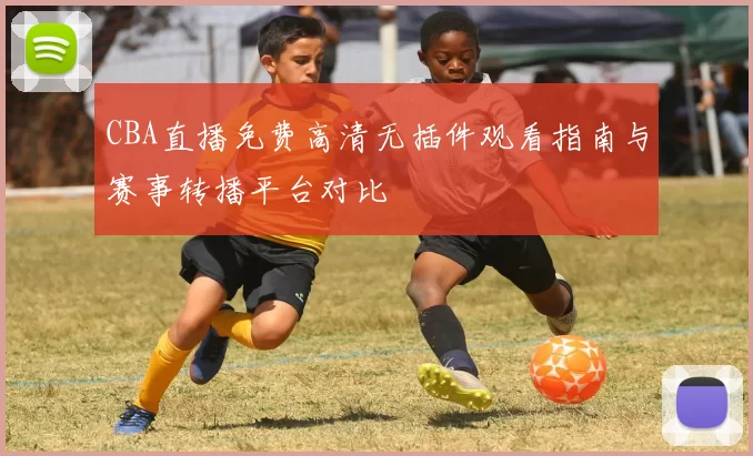CBA直播免费高清无插件观看指南与赛事转播平台对比