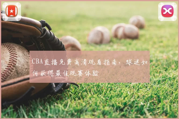 CBA直播免费高清观看指南,球迷如何获得最佳观赛体验