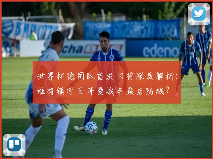 世界杯德国队首发门将深度解析:谁将镇守日耳曼战车最后防线?