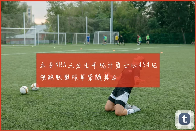 本季NBA三分出手统计勇士以454记领跑联盟绿军紧随其后