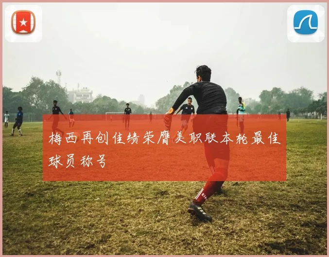 梅西再创佳绩荣膺美职联本轮最佳球员称号