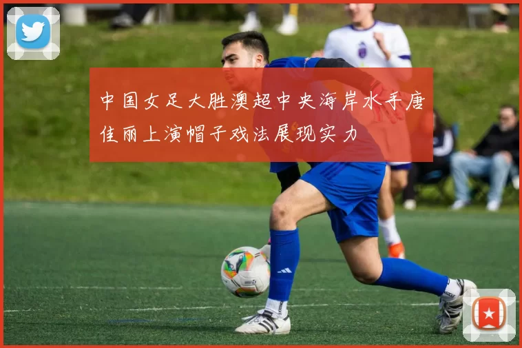 中国女足大胜澳超中央海岸水手唐佳丽上演帽子戏法展现实力
