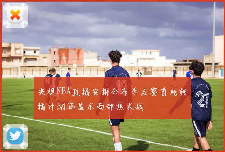 央视NBA直播安排公布季后赛首轮转播计划涵盖东西部焦点战