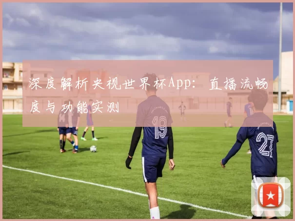 深度解析央视世界杯App：直播流畅度与功能实测