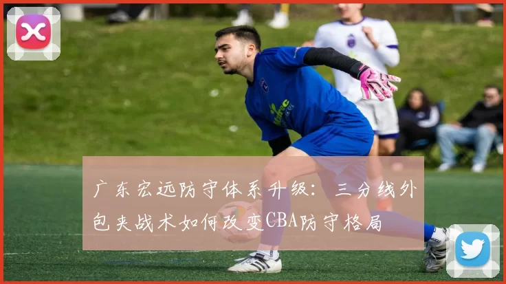 广东宏远防守体系升级：三分线外包夹战术如何改变CBA防守格局
