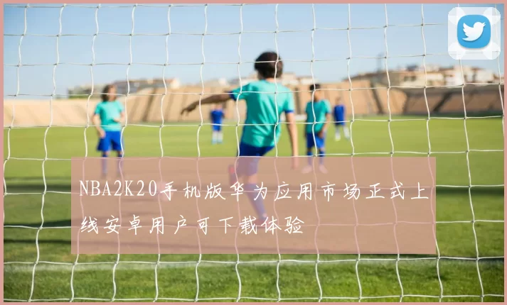 NBA2K20手机版华为应用市场正式上线安卓用户可下载体验
