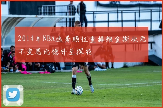 2014年NBA选秀顺位重排维金斯状元不变恩比德升至探花
