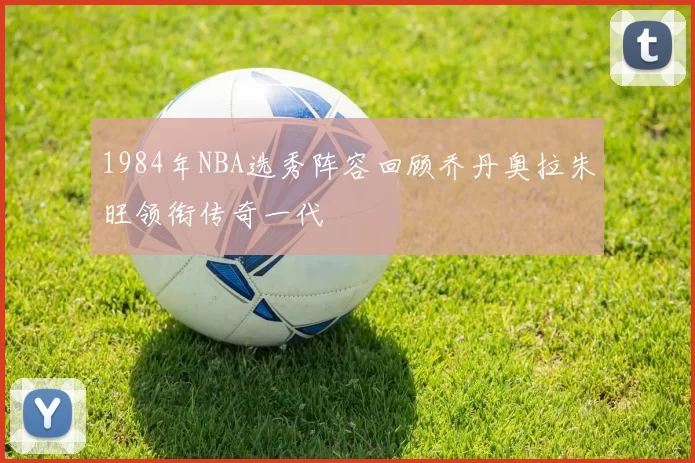 1984年NBA选秀阵容回顾乔丹奥拉朱旺领衔传奇一代