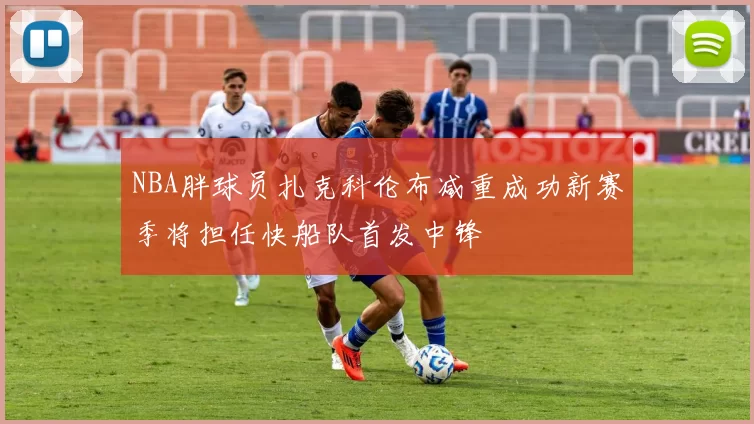 NBA胖球员扎克科伦布减重成功新赛季将担任快船队首发中锋