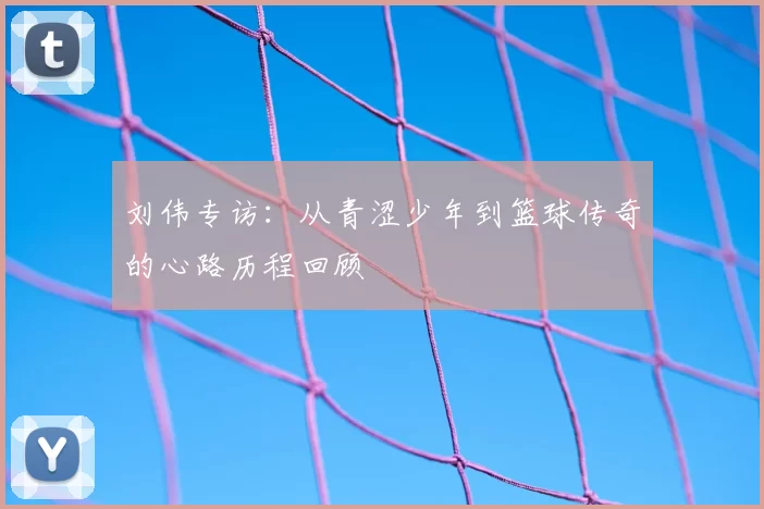 刘伟专访：从青涩少年到篮球传奇的心路历程回顾