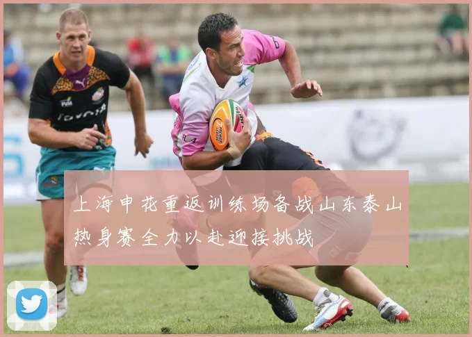上海申花重返训练场备战山东泰山热身赛全力以赴迎接挑战