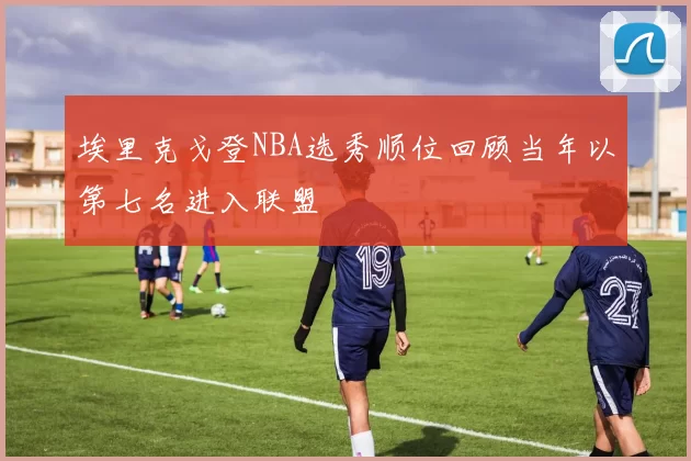 埃里克戈登NBA选秀顺位回顾当年以第七名进入联盟
