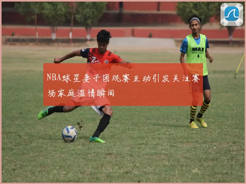NBA球星妻子团观赛互动引发关注赛场家庭温情瞬间