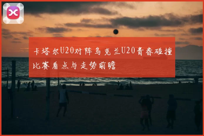 卡塔尔U20对阵乌克兰U20青春碰撞比赛看点与走势前瞻