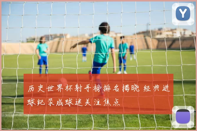 历史世界杯射手榜排名揭晓 经典进球纪录成球迷关注焦点