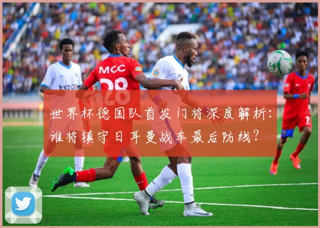世界杯德国队首发门将深度解析:谁将镇守日耳曼战车最后防线?