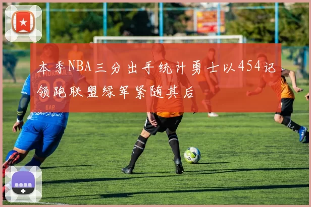 本季NBA三分出手统计勇士以454记领跑联盟绿军紧随其后