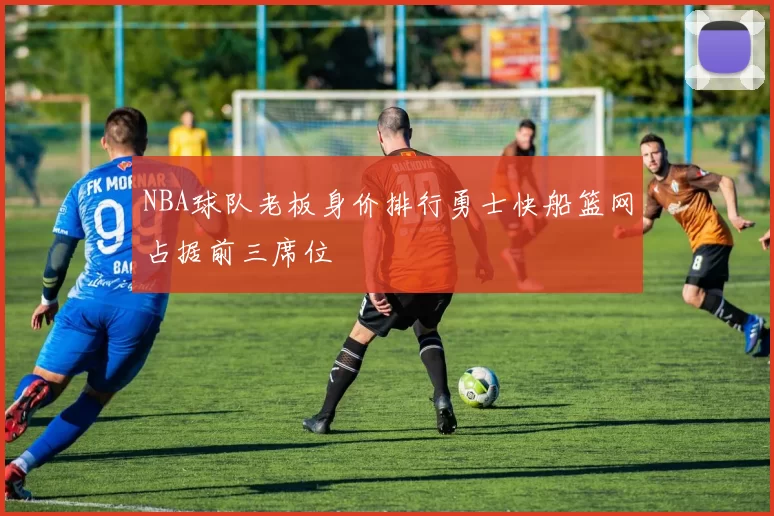 NBA球队老板身价排行勇士快船篮网占据前三席位