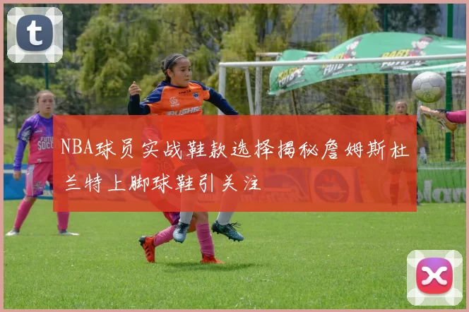 NBA球员实战鞋款选择揭秘詹姆斯杜兰特上脚球鞋引关注