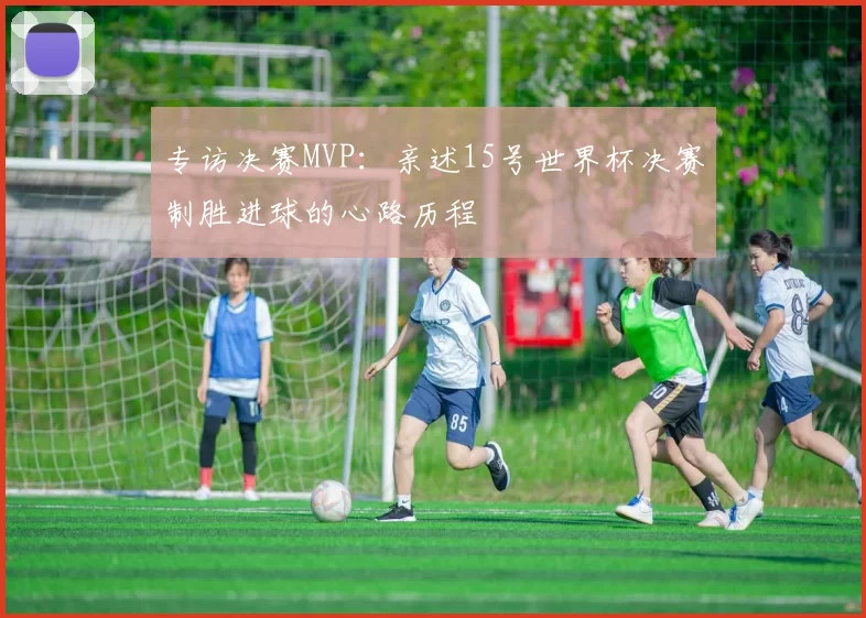 专访决赛MVP:亲述15号世界杯决赛制胜进球的心路历程