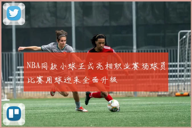 NBA同款小球正式亮相职业赛场球员比赛用球迎来全面升级