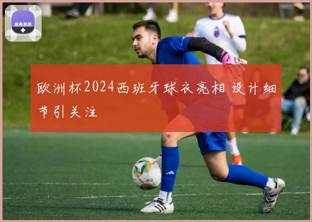 欧洲杯2024西班牙球衣亮相 设计细节引关注