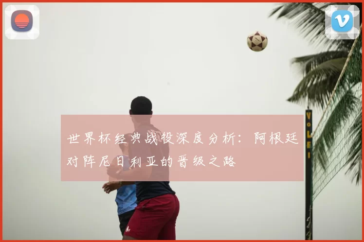 世界杯经典战役深度分析:阿根廷对阵尼日利亚的晋级之路