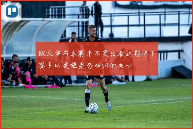 欧文宣布本赛季不复出表达期待下赛季以更强姿态回归的决心