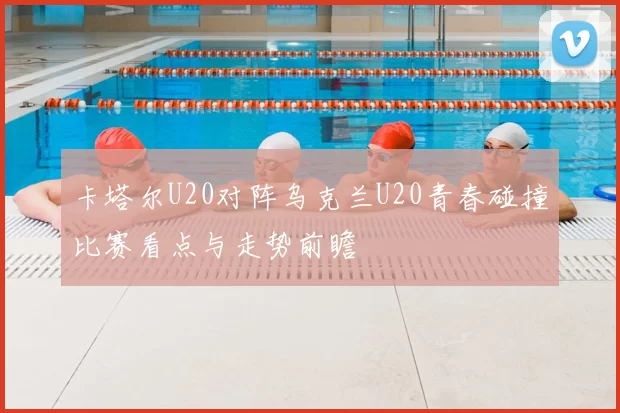 卡塔尔U20对阵乌克兰U20青春碰撞比赛看点与走势前瞻