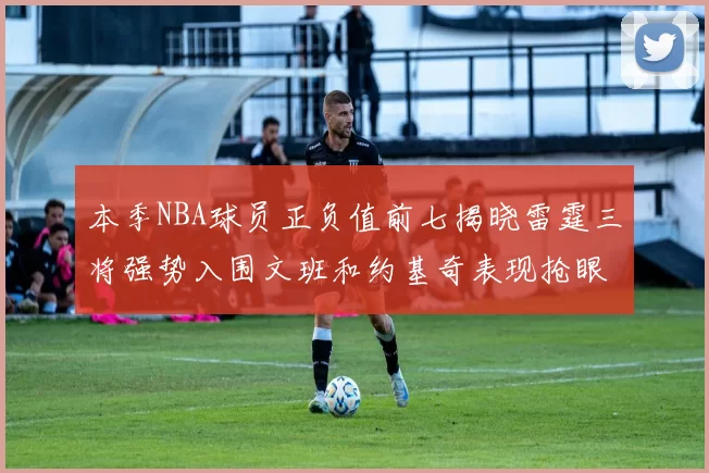 本季NBA球员正负值前七揭晓雷霆三将强势入围文班和约基奇表现抢眼