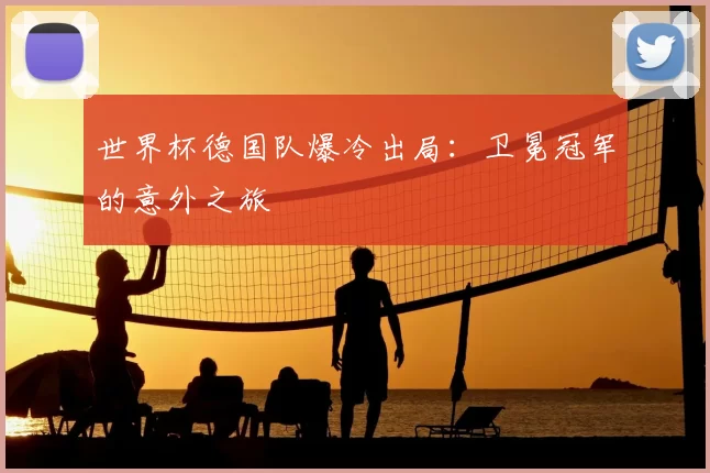 世界杯德国队爆冷出局:卫冕冠军的意外之旅