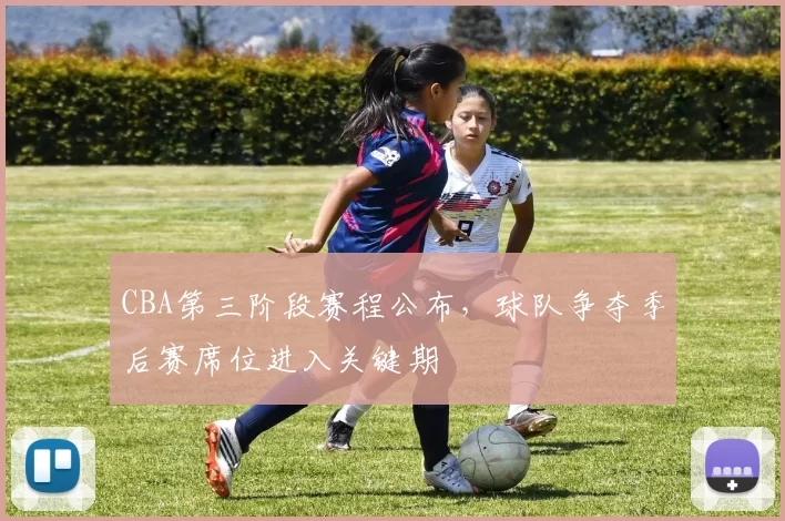 CBA第三阶段赛程公布，球队争夺季后赛席位进入关键期