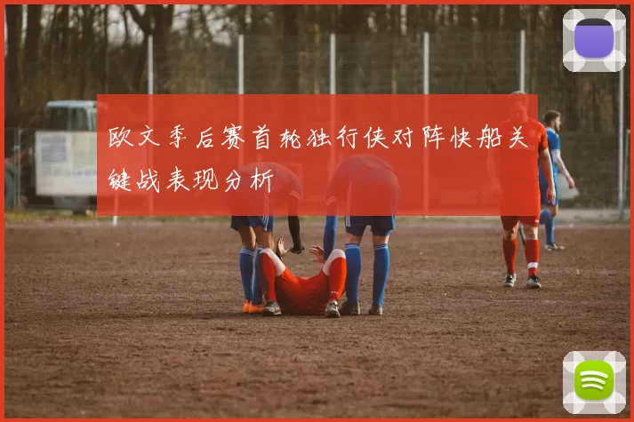 欧文季后赛首轮独行侠对阵快船关键战表现分析