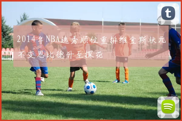 2014年NBA选秀顺位重排维金斯状元不变恩比德升至探花