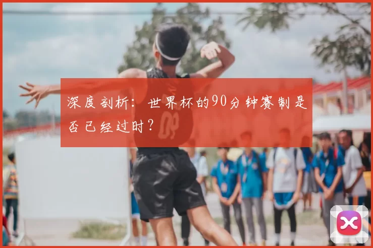 深度剖析:世界杯的90分钟赛制是否已经过时?