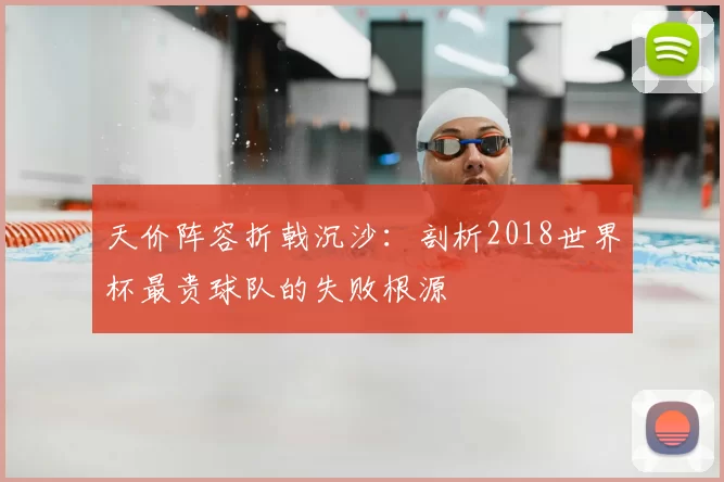 天价阵容折戟沉沙:剖析2018世界杯最贵球队的失败根源
