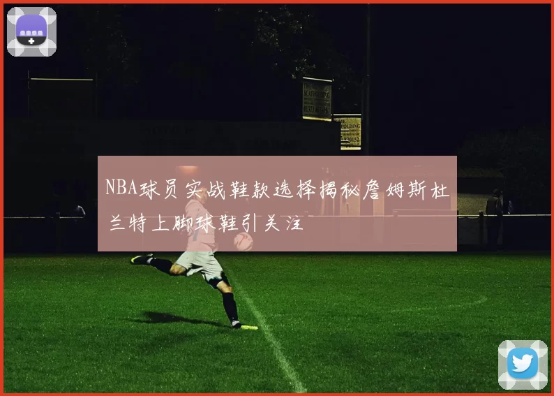 NBA球员实战鞋款选择揭秘詹姆斯杜兰特上脚球鞋引关注