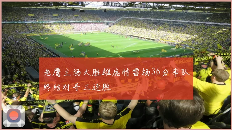 老鹰主场大胜雄鹿特雷杨36分率队终结对手三连胜