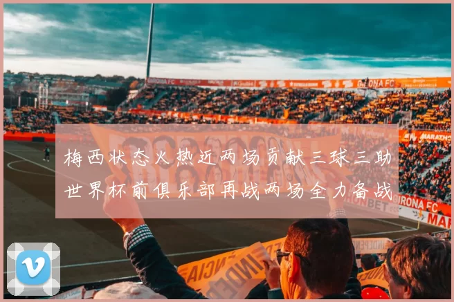 梅西状态火热近两场贡献三球三助世界杯前俱乐部再战两场全力备战大赛