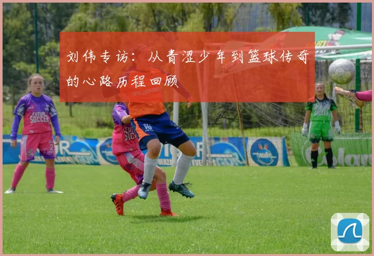 刘伟专访：从青涩少年到篮球传奇的心路历程回顾