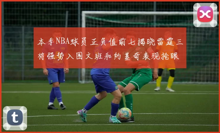 本季NBA球员正负值前七揭晓雷霆三将强势入围文班和约基奇表现抢眼