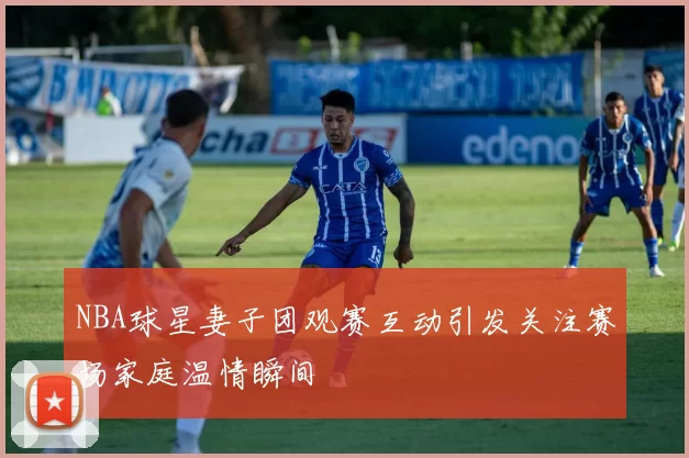 NBA球星妻子团观赛互动引发关注赛场家庭温情瞬间