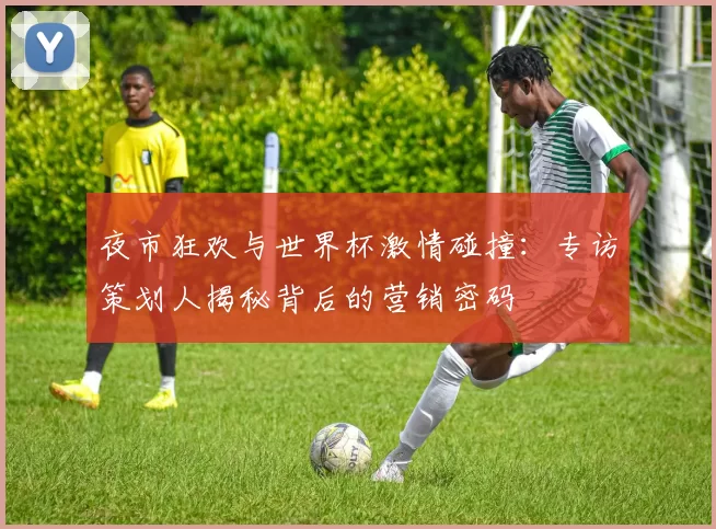 夜市狂欢与世界杯激情碰撞:专访策划人揭秘背后的营销密码