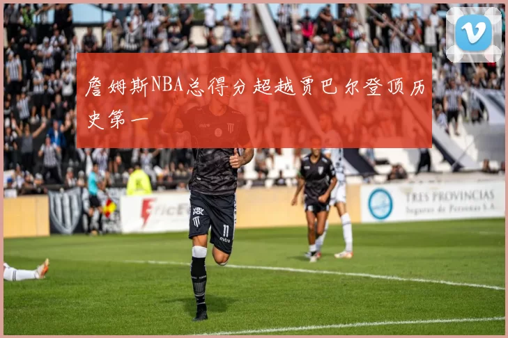 詹姆斯NBA总得分超越贾巴尔登顶历史第一