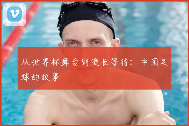 从世界杯舞台到漫长等待:中国足球的故事