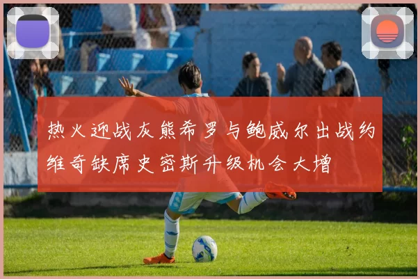热火迎战灰熊希罗与鲍威尔出战约维奇缺席史密斯升级机会大增