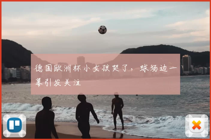 德国欧洲杯小女孩哭了，球场边一幕引发关注