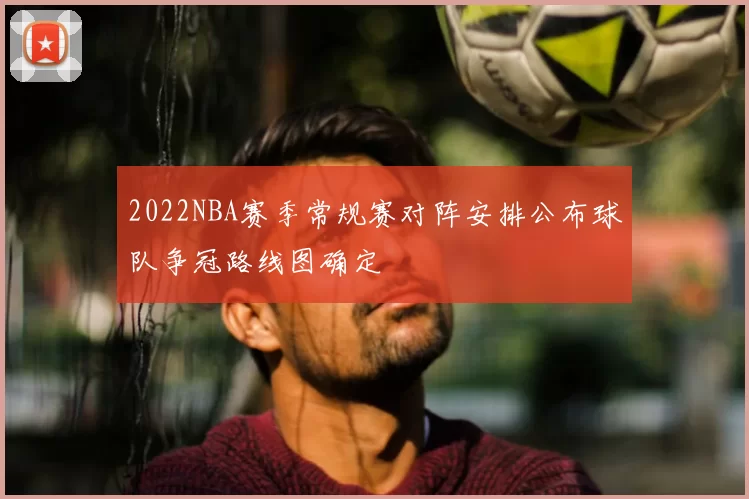 2022NBA赛季常规赛对阵安排公布球队争冠路线图确定